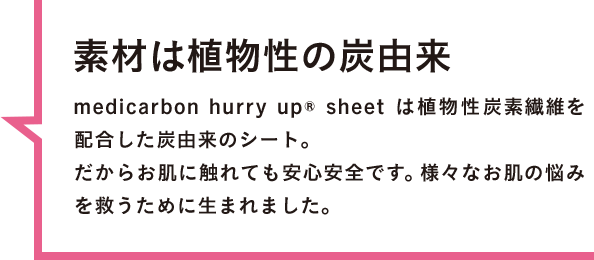 素材は植物性の炭由来 medicarbon hurry up® sheet は植物性炭素繊維を配合した炭由来のシート。だからお肌に触れても安心安全です。様々なお肌の悩みを救うために生まれました。