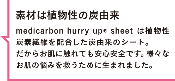 素材は植物性の炭由来 medicarbon hurry up® sheet は植物性炭素繊維を配合した炭由来のシート。だからお肌に触れても安心安全です。様々なお肌の悩みを救うために生まれました。