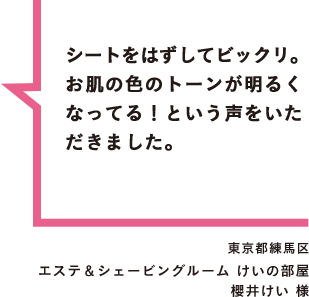 シートをはずしてビックリ。お肌の色のトーンが明るくなってる！という声をいただきました。 東京都練馬区 エステ＆シェービングルーム けいの部屋 櫻井けい 様