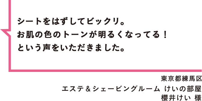 シートをはずしてビックリ。お肌の色のトーンが明るくなってる！という声をいただきました。 東京都練馬区 エステ＆シェービングルーム けいの部屋 櫻井けい 様