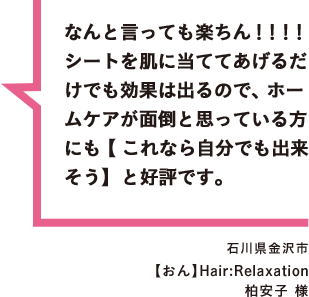 なんと言っても楽ちん！！！！シートを肌に当ててあげるだけでも効果は出るので、ホームケアが面倒と思っている方にも【これなら自分でも出来そう】と好評です。 石川県金沢市 【おん】Hair:Relaxation 柏安子 様