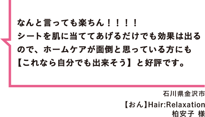 なんと言っても楽ちん！！！！シートを肌に当ててあげるだけでも効果は出るので、ホームケアが面倒と思っている方にも【これなら自分でも出来そう】と好評です。 石川県金沢市 【おん】Hair:Relaxation 柏安子 様