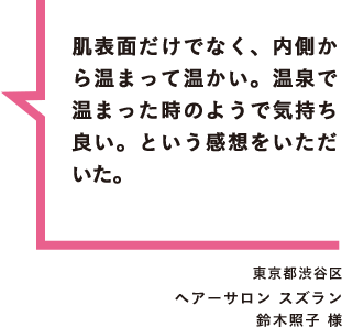 肌表面だけでなく、内側から温まって温かい。温泉で温まった時のようで気持ち良い。という感想をいただいた。 東京都渋谷区 ヘアーサロン スズラン 鈴木照子 様