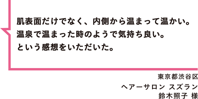 肌表面だけでなく、内側から温まって温かい。温泉で温まった時のようで気持ち良い。という感想をいただいた。 東京都渋谷区 ヘアーサロン スズラン 鈴木照子 様