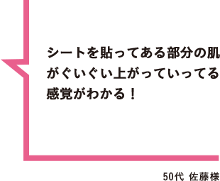 シートを貼ってある部分の肌がぐいぐい上がっていってる感覚がわかる！ 50代 佐藤様