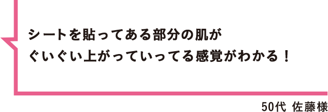 シートを貼ってある部分の肌がぐいぐい上がっていってる感覚がわかる！ 50代 佐藤様