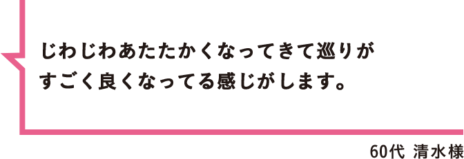 じわじわあたたかくなってきて巡りがすごく良くなってる感じがします。 60代 清水様