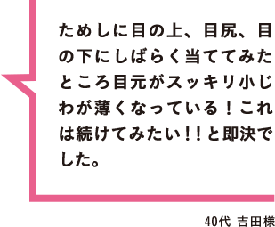 ためしに目の上、目尻、目の下にしばらく当ててみたところ目元がスッキリ小じわが薄くなっている！これは続けてみたい！！と即決でした。 40代 吉田様