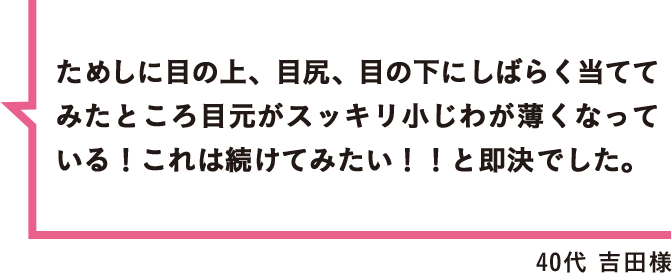 ためしに目の上、目尻、目の下にしばらく当ててみたところ目元がスッキリ小じわが薄くなっている！これは続けてみたい！！と即決でした。 40代 吉田様