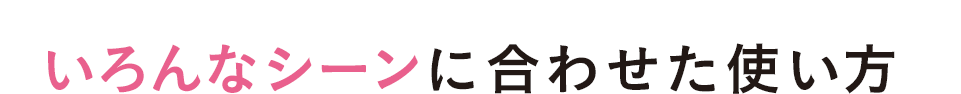 いろんなシーンに合わせた使い方