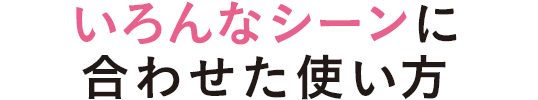 いろんなシーンに合わせた使い方